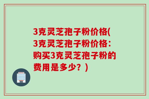 3克灵芝孢子粉价格(3克灵芝孢子粉价格：购买3克灵芝孢子粉的费用是多少？)