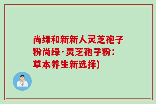 尚绿和新新人灵芝孢子粉尚绿·灵芝孢子粉：草本养生新选择)