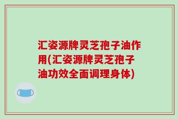 汇姿源牌灵芝孢子油作用(汇姿源牌灵芝孢子油功效全面调理身体)