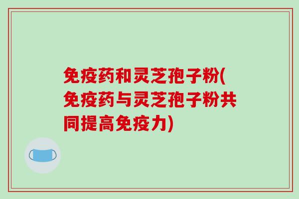 免疫药和灵芝孢子粉(免疫药与灵芝孢子粉共同提高免疫力)