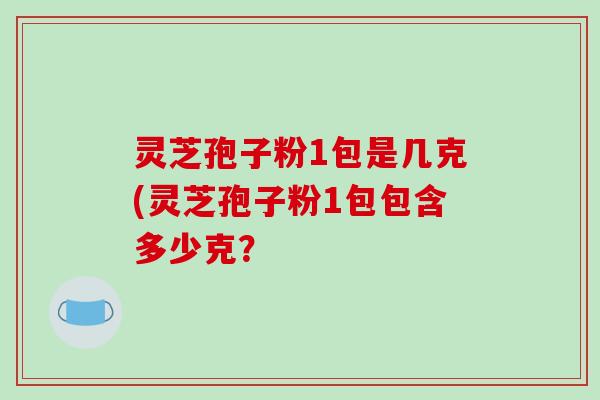 灵芝孢子粉1包是几克(灵芝孢子粉1包包含多少克？