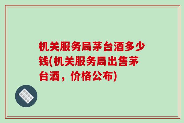 机关服务局茅台酒多少钱(机关服务局出售茅台酒，价格公布)