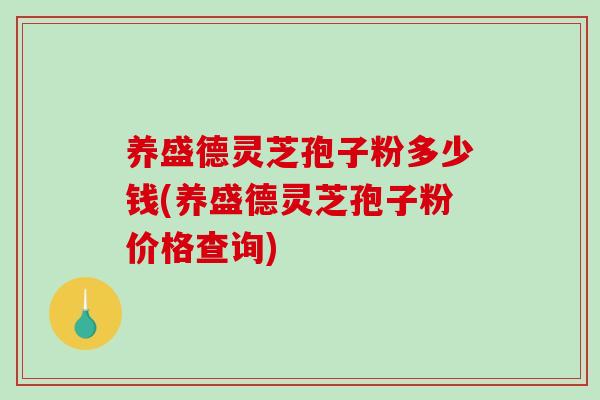养盛德灵芝孢子粉多少钱(养盛德灵芝孢子粉价格查询)