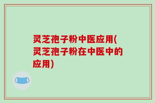 灵芝孢子粉中医应用(灵芝孢子粉在中医中的应用)