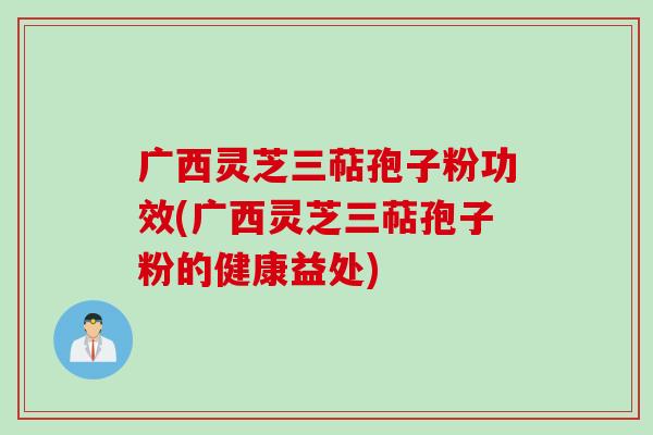 广西灵芝三萜孢子粉功效(广西灵芝三萜孢子粉的健康益处)