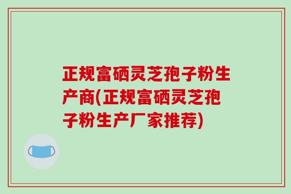 正规富硒灵芝孢子粉生产商(正规富硒灵芝孢子粉生产厂家推荐)