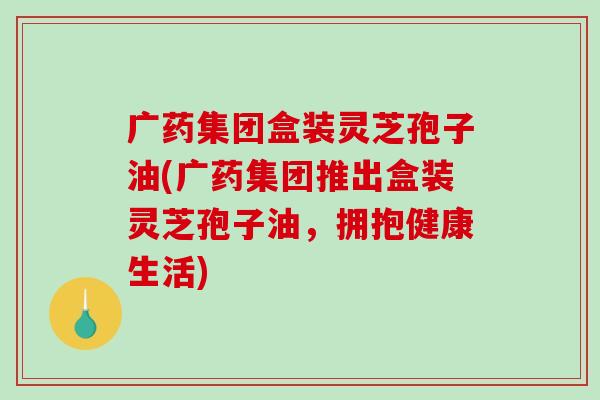 广药集团盒装灵芝孢子油(广药集团推出盒装灵芝孢子油，拥抱健康生活)