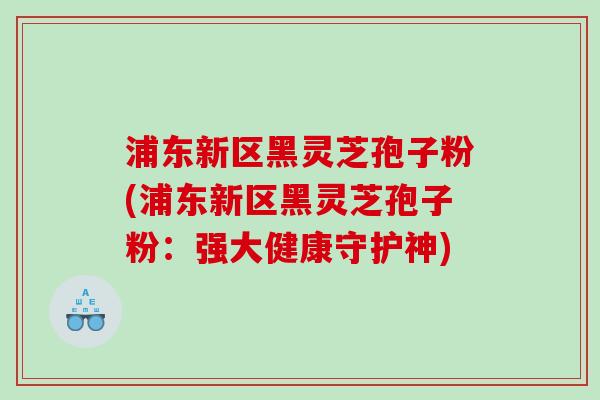 浦东新区黑灵芝孢子粉(浦东新区黑灵芝孢子粉：强大健康守护神)