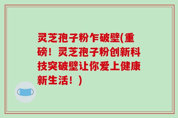 灵芝孢子粉乍破壁(重磅！灵芝孢子粉创新科技突破壁让你爱上健康新生活！)