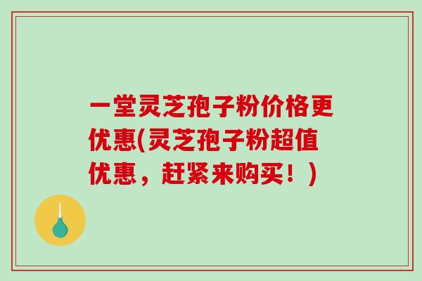 一堂灵芝孢子粉价格更优惠(灵芝孢子粉超值优惠，赶紧来购买！)