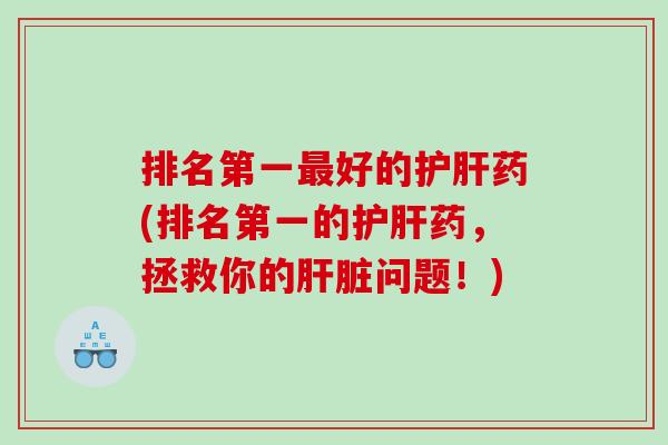 排名第一最好的护肝药(排名第一的护肝药，拯救你的肝脏问题！)