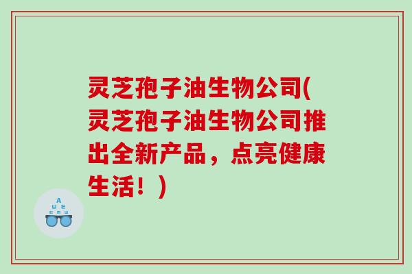 灵芝孢子油生物公司(灵芝孢子油生物公司推出全新产品，点亮健康生活！)