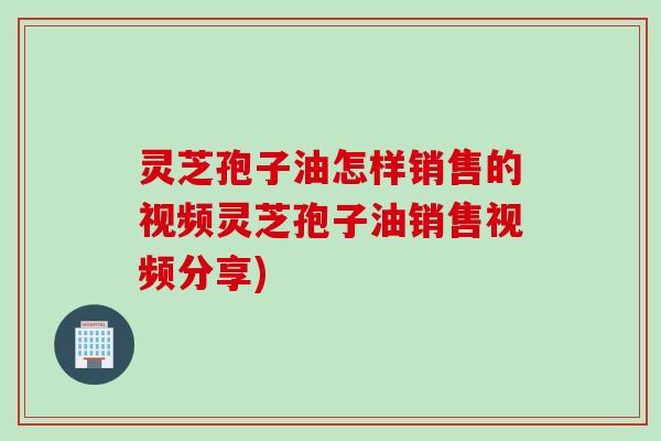 灵芝孢子油怎样销售的视频灵芝孢子油销售视频分享)