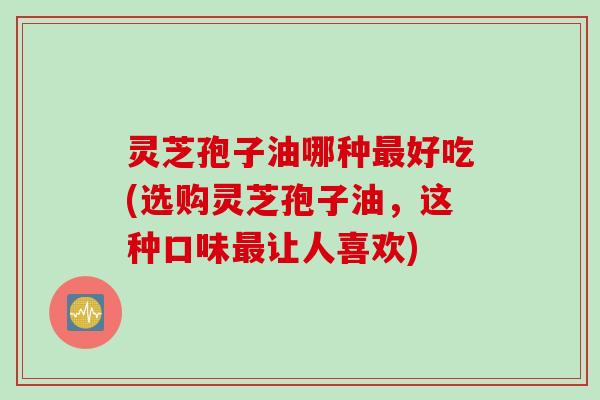 灵芝孢子油哪种最好吃(选购灵芝孢子油，这种口味最让人喜欢)