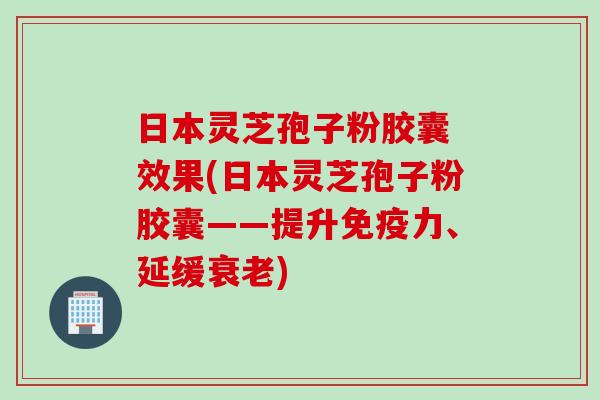 日本灵芝孢子粉胶囊 效果(日本灵芝孢子粉胶囊——提升免疫力、延缓衰老)