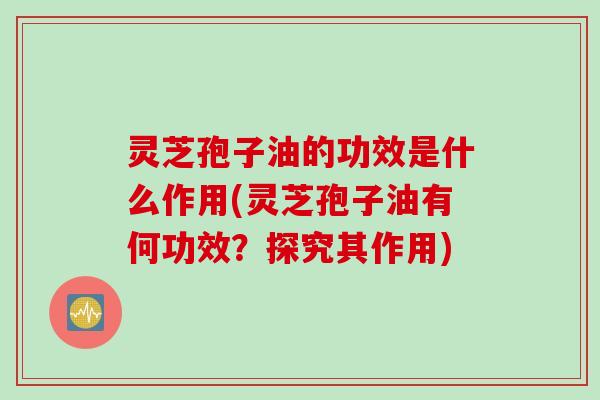 灵芝孢子油的功效是什么作用(灵芝孢子油有何功效？探究其作用)