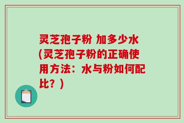 灵芝孢子粉 加多少水(灵芝孢子粉的正确使用方法：水与粉如何配比？)