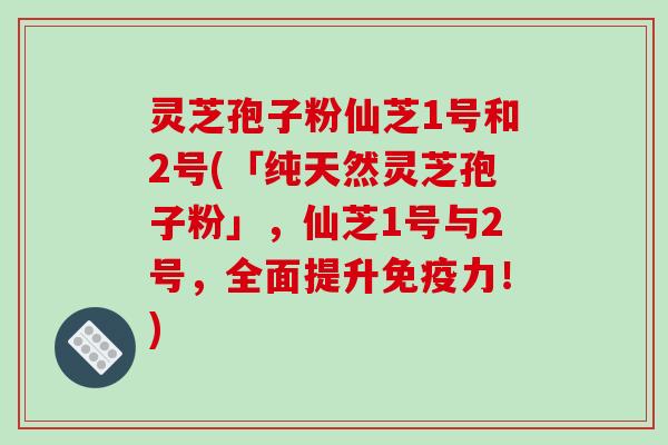 灵芝孢子粉仙芝1号和2号(「纯天然灵芝孢子粉」，仙芝1号与2号，全面提升免疫力！)