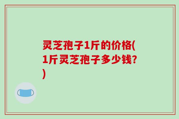 灵芝孢子1斤的价格(1斤灵芝孢子多少钱？)