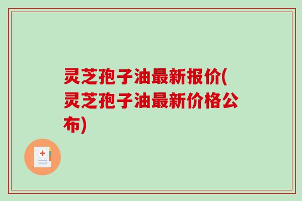 灵芝孢子油最新报价(灵芝孢子油最新价格公布)