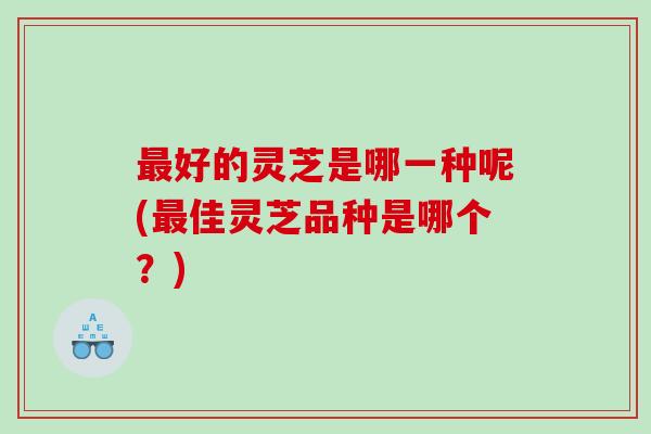 最好的灵芝是哪一种呢(最佳灵芝品种是哪个？)