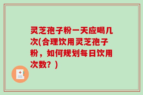 灵芝孢子粉一天应喝几次(合理饮用灵芝孢子粉，如何规划每日饮用次数？)