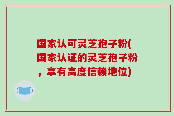 国家认可灵芝孢子粉(国家认证的灵芝孢子粉，享有高度信赖地位)