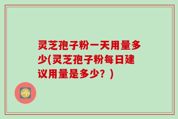 灵芝孢子粉一天用量多少(灵芝孢子粉每日建议用量是多少？)