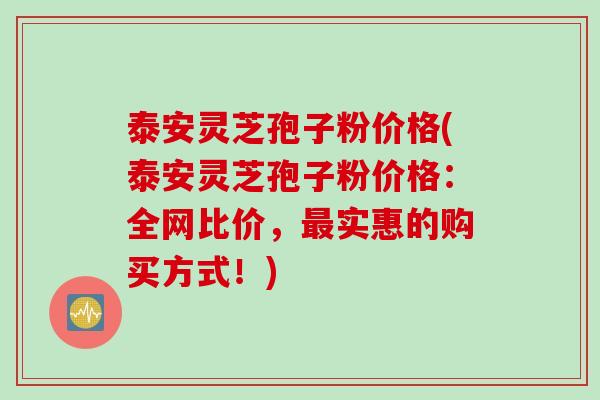 泰安灵芝孢子粉价格(泰安灵芝孢子粉价格：全网比价，最实惠的购买方式！)