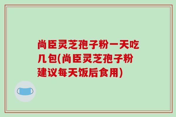 尚臣灵芝孢子粉一天吃几包(尚臣灵芝孢子粉建议每天饭后食用)