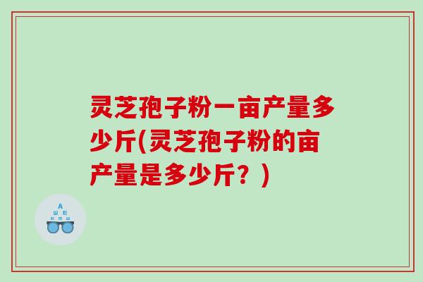 灵芝孢子粉一亩产量多少斤(灵芝孢子粉的亩产量是多少斤？)