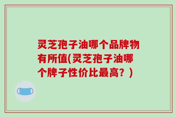 灵芝孢子油哪个品牌物有所值(灵芝孢子油哪个牌子性价比最高？)