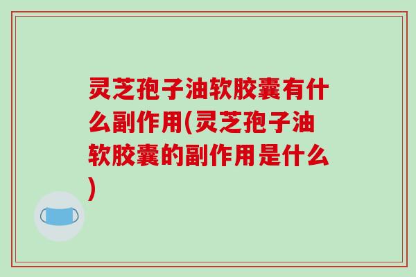 灵芝孢子油软胶囊有什么副作用(灵芝孢子油软胶囊的副作用是什么)