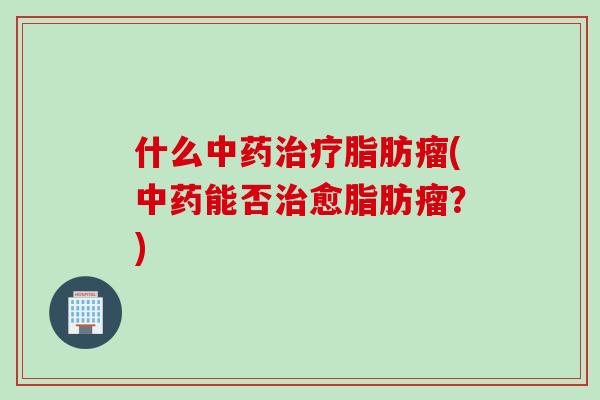 什么中药治疗脂肪瘤(中药能否治愈脂肪瘤？)