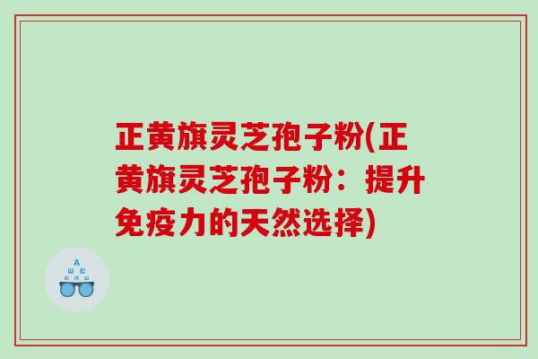 正黄旗灵芝孢子粉(正黄旗灵芝孢子粉:提升免疫力的天然选择) 正黄旗灵芝孢子粉(正黄旗灵芝孢子粉:提升免疫力的天然选择)