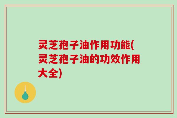 灵芝孢子油作用功能(灵芝孢子油的功效作用大全)