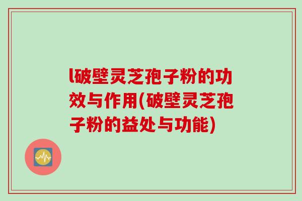 l破壁灵芝孢子粉的功效与作用(破壁灵芝孢子粉的益处与功能)