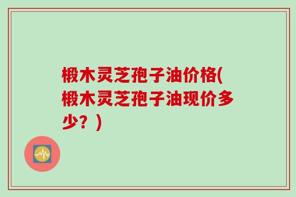 椴木灵芝孢子油价格(椴木灵芝孢子油现价多少？)