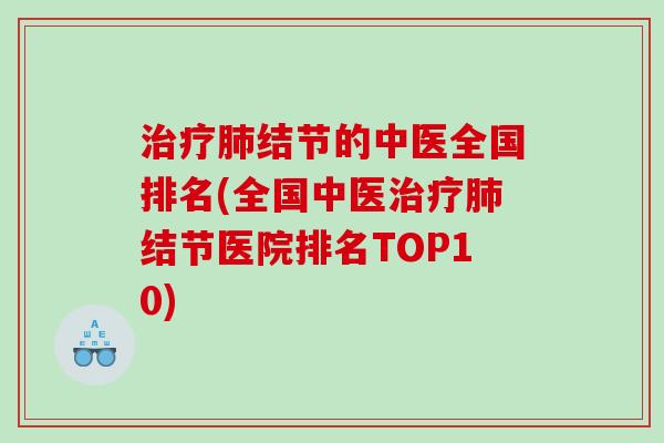 治疗肺结节的中医全国排名(全国中医治疗肺结节医院排名TOP10)