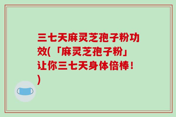 三七天麻灵芝孢子粉功效(「麻灵芝孢子粉」让你三七天身体倍棒！)