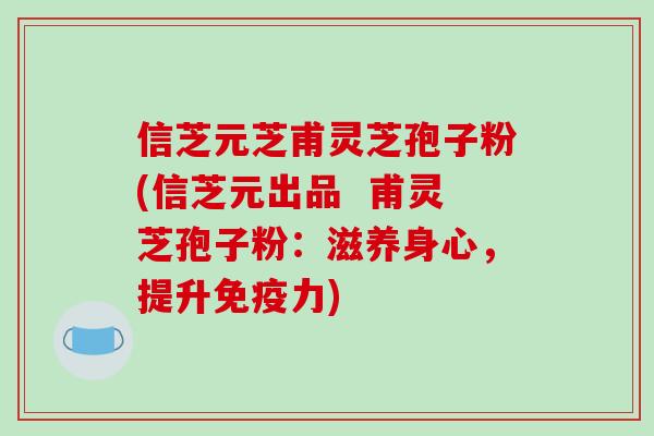 信芝元芝甫灵芝孢子粉(信芝元出品  甫灵芝孢子粉：滋养身心，提升免疫力)
