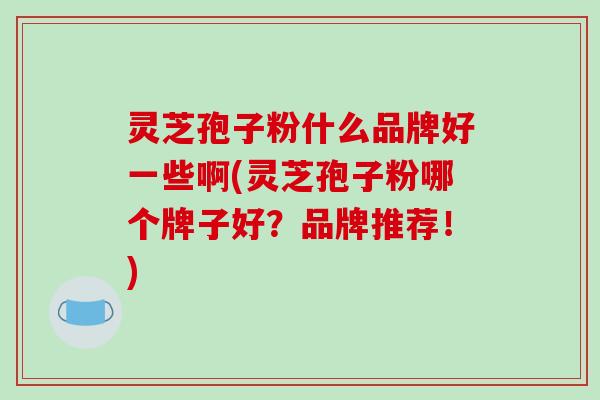 灵芝孢子粉什么品牌好一些啊(灵芝孢子粉哪个牌子好？品牌推荐！)