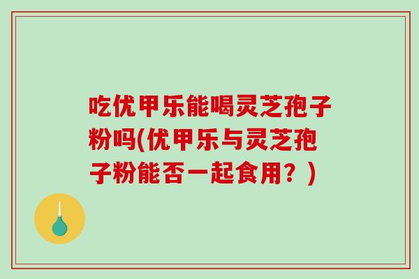 吃优甲乐能喝灵芝孢子粉吗(优甲乐与灵芝孢子粉能否一起食用？)