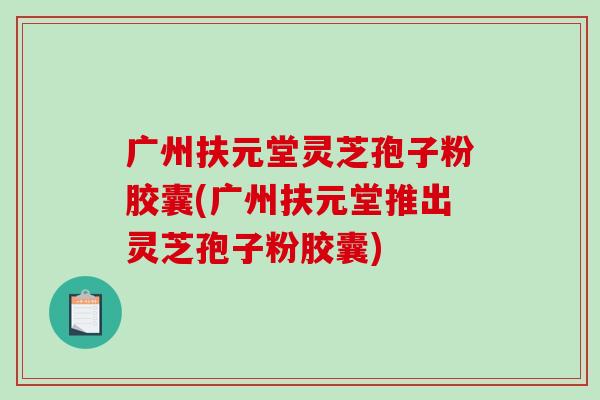 广州扶元堂灵芝孢子粉胶囊(广州扶元堂推出灵芝孢子粉胶囊)