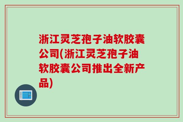 浙江灵芝孢子油软胶囊公司(浙江灵芝孢子油软胶囊公司推出全新产品)