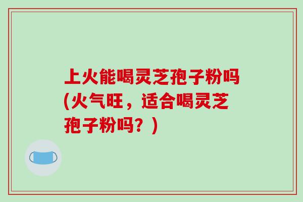 上火能喝灵芝孢子粉吗(火气旺，适合喝灵芝孢子粉吗？)