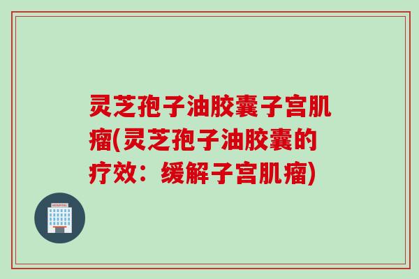 灵芝孢子油胶囊子宫肌瘤(灵芝孢子油胶囊的疗效：缓解子宫肌瘤)