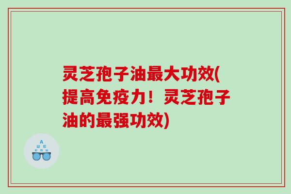 灵芝孢子油最大功效(提高免疫力！灵芝孢子油的最强功效)