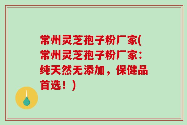 常州灵芝孢子粉厂家(常州灵芝孢子粉厂家：纯天然无添加，保健品首选！)
