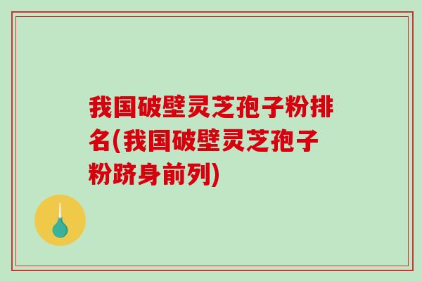 我国破壁灵芝孢子粉排名(我国破壁灵芝孢子粉跻身前列)
